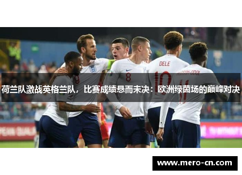 荷兰队激战英格兰队，比赛成绩悬而未决：欧洲绿茵场的巅峰对决