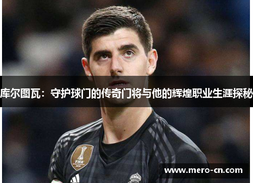 库尔图瓦：守护球门的传奇门将与他的辉煌职业生涯探秘